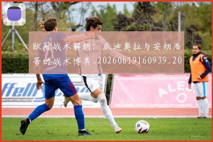 欧冠战术解析：瓜迪奥拉与安切洛蒂的战术博弈_20260619160939_20260801163621