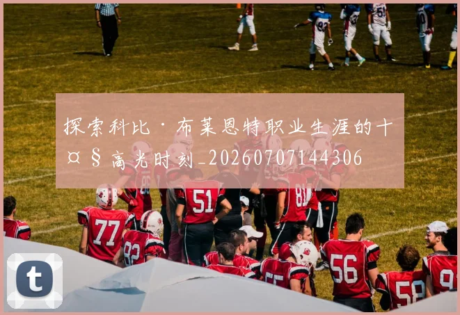 探索科比·布莱恩特职业生涯的十大高光时刻_20260707144306