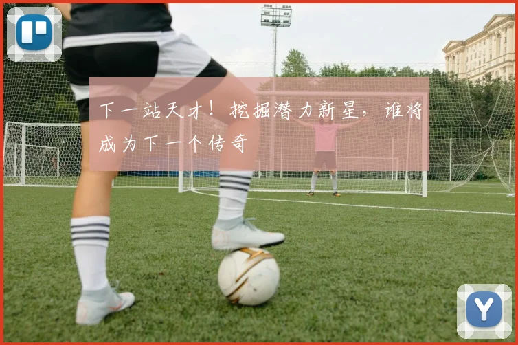 下一站天才!挖掘潜力新星,谁将成为下一个传奇