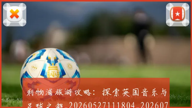 利物浦旅游攻略：探索英国音乐与足球之都_20260527111804_20260718010316