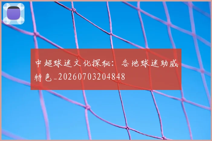 中超球迷文化探秘：各地球迷助威特色_20260703204848
